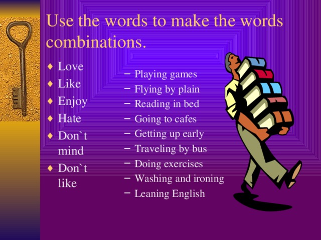 Use the words to make the words combinations. Love Like Enjoy Hate Don`t mind Don`t like Playing games Flying by plain Reading in bed Going to cafes Getting up early Traveling by bus Doing exercises Washing and ironing Leaning English Playing games Flying by plain Reading in bed Going to cafes Getting up early Traveling by bus Doing exercises Washing and ironing Leaning English