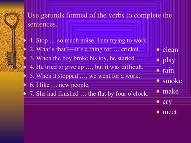 Use gerunds formed of the verbs to complete the sentences.  clean play rain smoke make cry meet 1. Stop … so much noise. I am trying to work. 2. What`s that?—It`s a thing for … cricket. 3. When the boy broke his toy, he started … . 4. He tried to give up …, but it was difficult. 5. When it stopped …, we went for a work. 6. I like … new people. 7. She had finished … the flat by four o`clock.