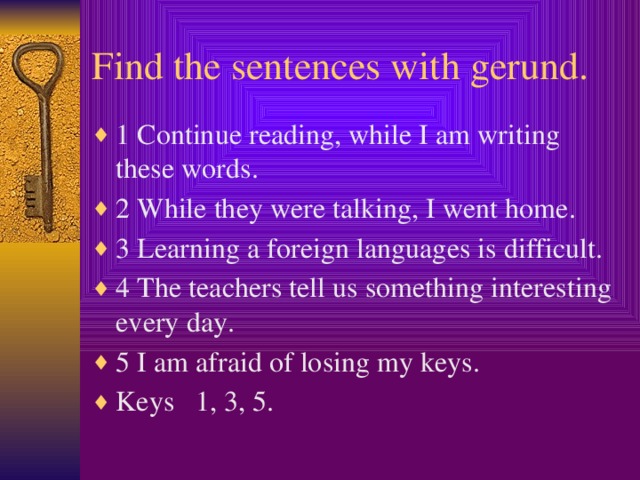 Find the sentences with gerund. 1 Continue reading, while I am writing these words. 2 While they were talking, I went home. 3 Learning a foreign languages is difficult. 4 The teachers tell us something interesting every day. 5 I am afraid of losing my keys. Keys 1, 3, 5.