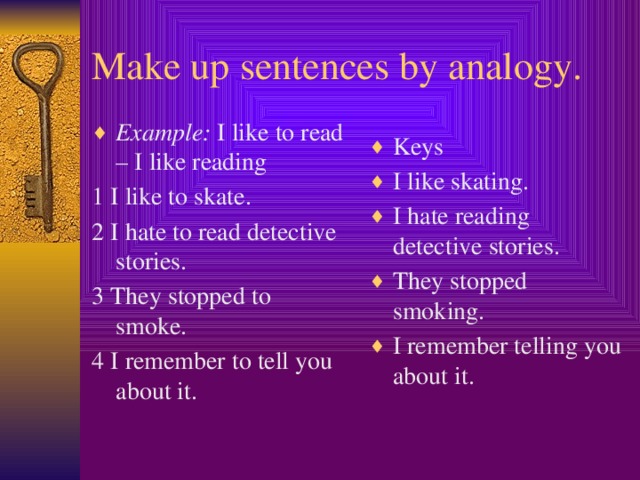 Make up sentences by analogy. Example: I like to read – I like reading 1 I like to skate. Keys I like skating. I hate reading detective stories. They stopped smoking. I remember telling you about it. 2 I hate to read detective stories. 3 They stopped to smoke. 4 I remember to tell you about it.