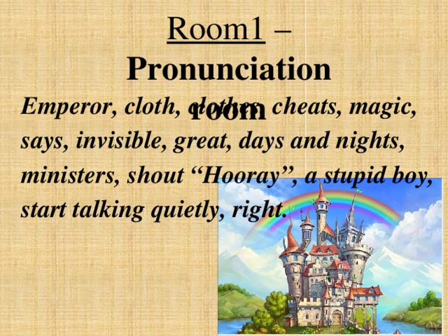 Room1 – Pronunciation room Emperor, cloth, clothes, cheats, magic, says, invisible, great, days and nights, ministers, shout “Hooray”, a stupid boy, start talking quietly, right.