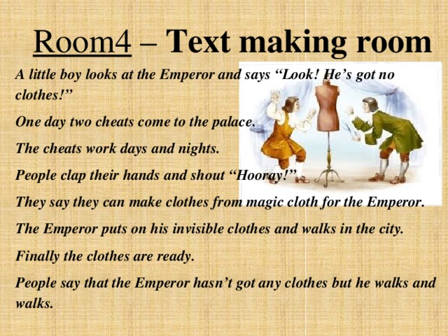 Room4 – Text making room A little boy looks at the Emperor and says “Look! He’s got no clothes!” One day two cheats come to the palace. The cheats work days and nights. People clap their hands and shout “Hooray!” They say they can make clothes from magic cloth for the Emperor. The Emperor puts on his invisible clothes and walks in the city. Finally the clothes are ready. People say that the Emperor hasn’t got any clothes but he walks and walks.