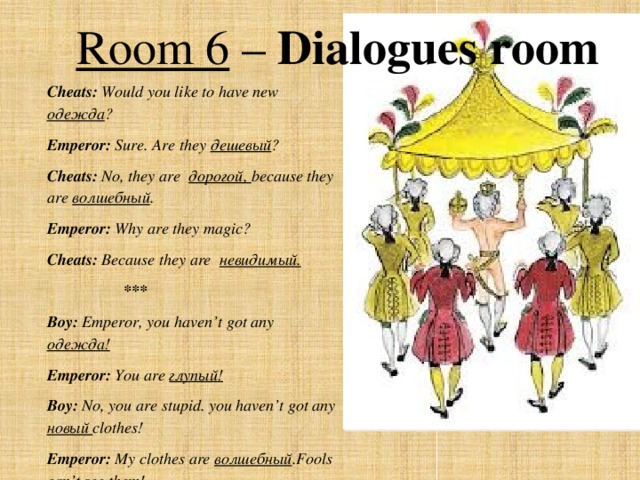 Room 6 – Dialogues room Cheats: Would you like to have new одежда ? Emperor: Sure.  Are they дешевый ? Cheats: No, they are дорогой, because they are волшебный . Emperor: Why are they magic? Cheats: Because they are невидимый.  *** Boy: Emperor, you haven’t got any одежда! Emperor: You are глупый! Boy: No, you are stupid. you haven’t got any новый clothes! Emperor: My clothes are волшебный .Fools can’t see them!