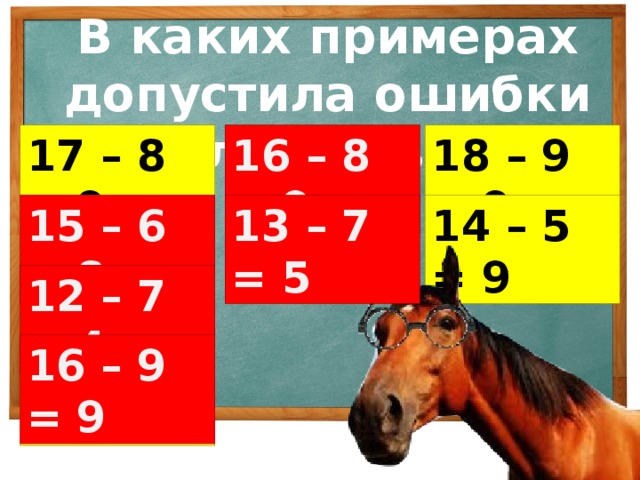 В каких примерах допустила ошибки лошадь? 16 – 8 = 9 17 – 8 = 9 16 – 8 = 9 18 – 9 = 9 15 – 6 = 8 13 – 7 = 5 14 – 5 = 9 13 – 7 = 5 15 – 6 = 8 12 – 7 = 4 12 – 7 = 4 16 – 9 = 9 16 – 9 = 9