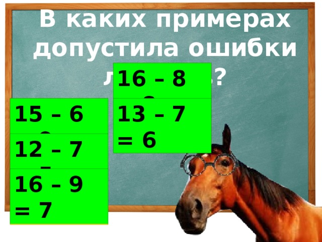 В каких примерах допустила ошибки лошадь? 16 – 8 = 9 16 – 8 = 8 15 – 6 = 8 13 – 7 = 5 13 – 7 = 6 15 – 6 = 9 12 – 7 = 4 12 – 7 = 5 16 – 9 = 7 16 – 9 = 9
