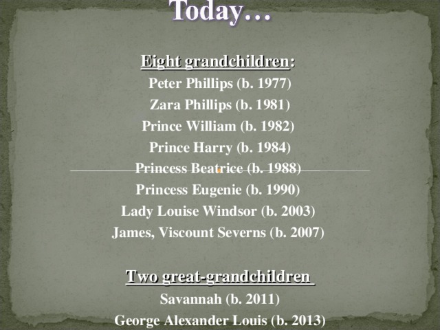 Eight grandchildren : Peter Phillips (b. 1977) Zara Phillips (b. 1981) Prince William (b. 1982) Prince Harry (b. 1984) Princess Beatrice (b. 1988) Princess Eugenie (b. 1990) Lady Louise Windsor (b. 2003) James, Viscount Severns (b. 2007)  Two great-grandchildren Savannah (b. 2011) George Alexander Louis (b. 2013)