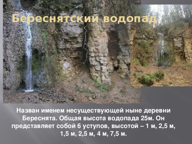 Береснятский водопад Назван именем несуществующей ныне деревни Береснята. Общая высота водопада 25м. Он представляет собой 6 уступов, высотой – 1 м, 2,5 м, 1,5 м, 2,5 м, 4 м, 7,5 м.