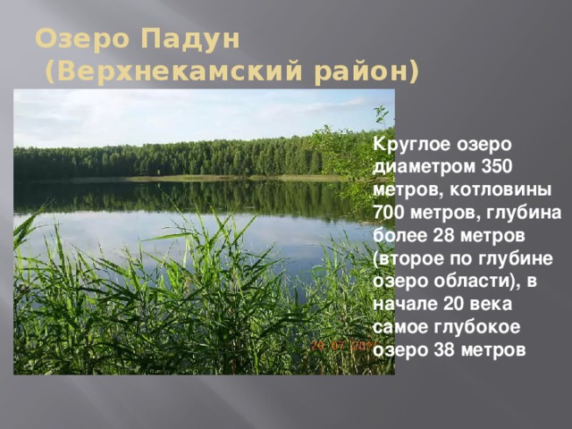 Озеро Падун  (Верхнекамский район) Круглое озеро диаметром 350 метров, котловины 700 метров, глубина более 28 метров (второе по глубине озеро области), в начале 20 века самое глубокое озеро 38 метров