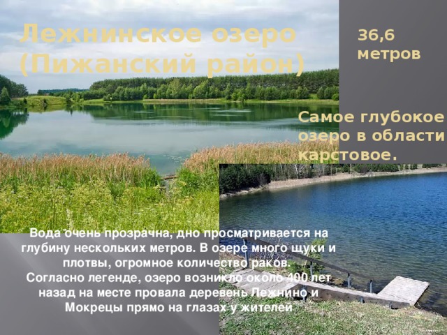 Лежнинское озеро  (Пижанский район) 36,6 метров Самое глубокое озеро в области, карстовое. Вода очень прозрачна, дно просматривается на глубину нескольких метров. В озере много щуки и плотвы, огромное количество раков. Согласно легенде, озеро возникло около 400 лет назад на месте провала деревень Лежнино и Мокрецы прямо на глазах у жителей