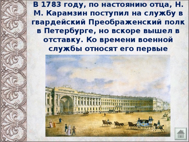 В 1783 году, по настоянию отца, Н. М. Карамзин поступил на службу в гвардейский Преображенский полк в Петербурге, но вскоре вышел в отставку. Ко времени военной службы относят его первые литературные опыты. 