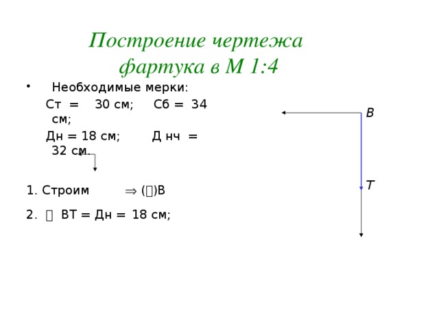 Построение чертежа фартука в М 1:4 Необходимые мерки:  Ст = 30 см; Сб = 34 см;  Дн = 18 см; Д нч = 32 см. 1. Строим  (  )В  2.  ВТ = Дн =  18 см; В Т