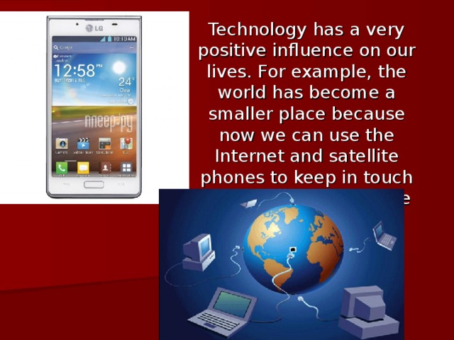 Technology has a very positive influence on our lives. For example, the world has become a smaller place because now we can use the Internet and satellite phones to keep in touch with people all over the world.