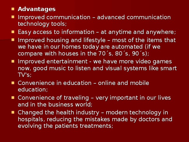 Advantages Improved communication – advanced communication technology tools; Easy access to information – at anytime and anywhere; Improved housing and lifestyle – most of the items that we have in our homes today are automated (if we compare with houses in the 70´s, 80´s, 90´s); Improved entertainment - we have more video games now, good music to listen and visual systems like smart TV's; Convenience in education – online and mobile education; Convenience of traveling – very important in our lives and in the business world; Changed the health industry – modern technology in hospitals, reducing the mistakes made by doctors and evolving the patients treatments; 