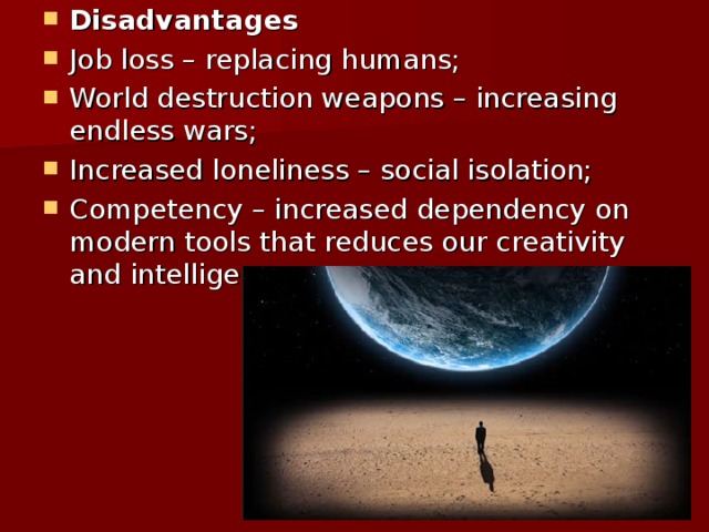 Disadvantages Job loss – replacing humans; World destruction weapons – increasing endless wars; Increased loneliness – social isolation; Competency – increased dependency on modern tools that reduces our creativity and intelligence. 