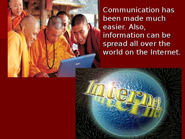Communication has been made much easier. Also, information can be spread all over the world on the Internet.