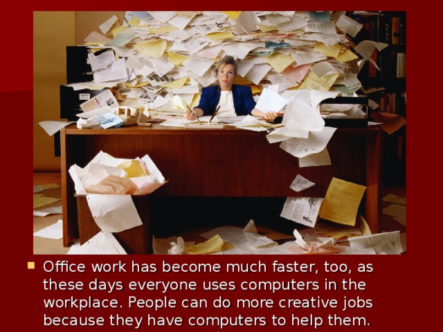 Office work has become much faster, too, as these days everyone uses computers in the workplace. People can do more creative jobs because they have computers to help them.