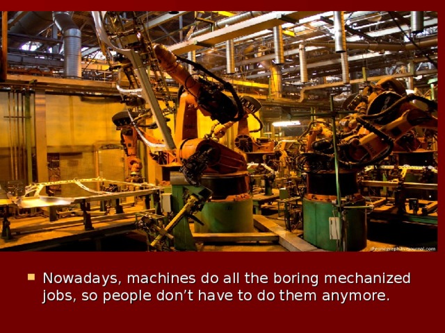 Nowadays, machines do all the boring mechanized jobs, so people don’t have to do them anymore.