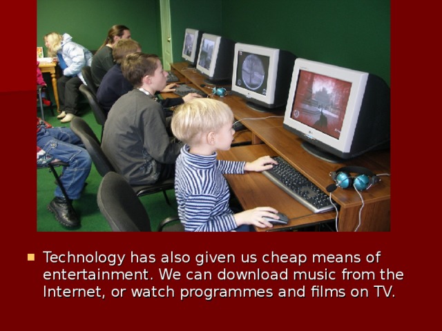 Technology has also given us cheap means of entertainment. We can download music from the Internet, or watch programmes and films on TV.