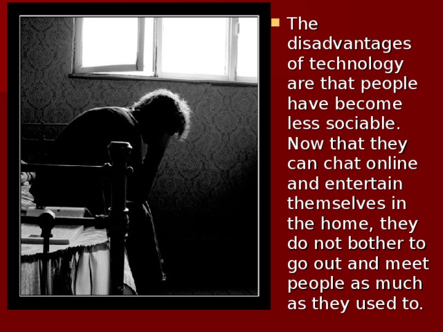 The disadvantages of technology are that people have become less sociable. Now that they can chat online and entertain themselves in the home, they do not bother to go out and meet people as much as they used to.