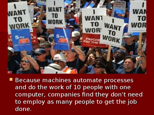 Because machines automate processes and do the work of 10 people with one computer, companies find they don't need to employ as many people to get the job done.