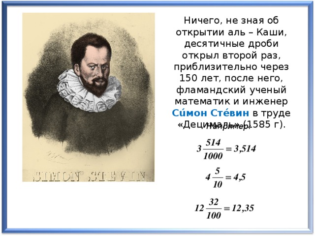 Ничего, не зная об открытии аль – Каши, десятичные дроби открыл второй раз, приблизительно через 150 лет, после него, фламандский ученый математик и инженер Сúмон Стéвин в труде «Децималь» (1585 г). Например:
