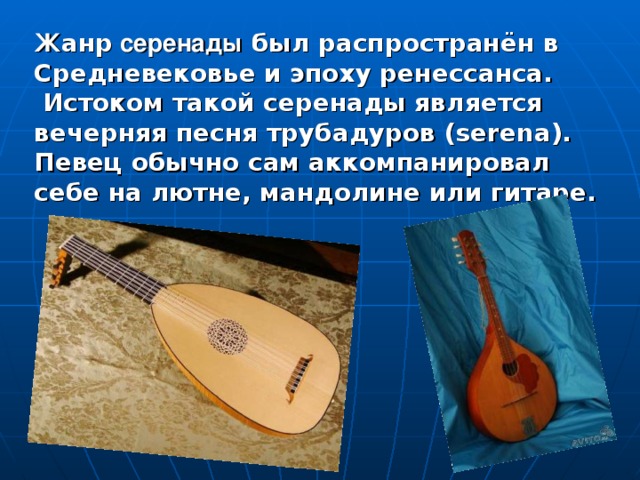 Ж анр серенады был распространён в Средневековье и эпоху ренессанса.  Истоком такой серенады является вечерняя песня трубадуров (serena). Певец обычно сам аккомпанировал себе на лютне, мандолине или гитаре.