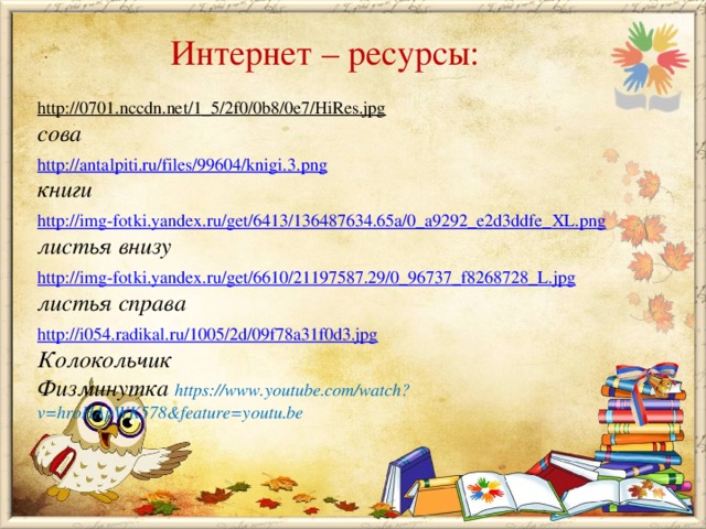 Интернет – ресурсы: http://0701.nccdn.net/1_5/2f0/0b8/0e7/HiRes.jpg  сова http://antalpiti.ru/files/99604/knigi.3.png книги http://img-fotki.yandex.ru/get/6413/136487634.65a/0_a9292_e2d3ddfe_XL.png листья внизу  http://img-fotki.yandex.ru/get/6610/21197587.29/0_96737_f8268728_L.jpg листья справа  http://i054.radikal.ru/1005/2d/09f78a31f0d3.jpg Колокольчик Физминутка https://www.youtube.com/watch?v=hroHApWK578&feature=youtu.be