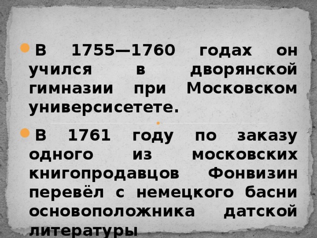 В 1755—1760 годах он учился в дворянской гимназии при Московском универсисетете. В 1761 году по заказу одного из московских книгопродавцов Фонвизин перевёл с немецкого басни основоположника датской литературы Людвига Гольберга . Всего Фонвизин перевёл 228 басен.