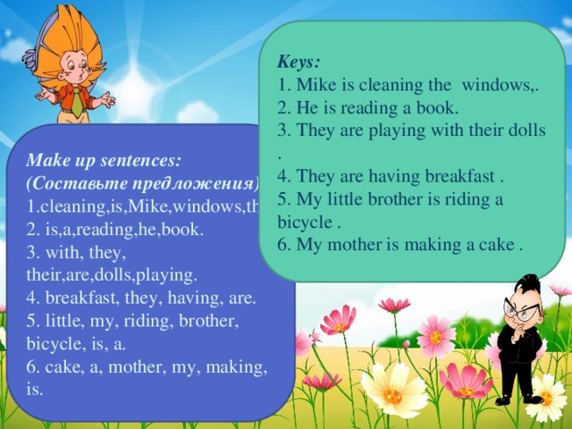 Keys: 1. Mike is cleaning the windows,. 2. He is reading a book. 3. They are playing with their dolls . 4. They are having breakfast . 5. My little brother is riding a bicycle . 6. My mother is making a cake . Make up sentences: (Составьте предложения) 1.cleaning,is,Mike,windows,the. 2. is,a,reading,he,book. 3. with, they, their,are,dolls,playing. 4. breakfast, they, having, are. 5. little, my, riding, brother, bicycle, is, a. 6. cake, a, mother, my, making, is.