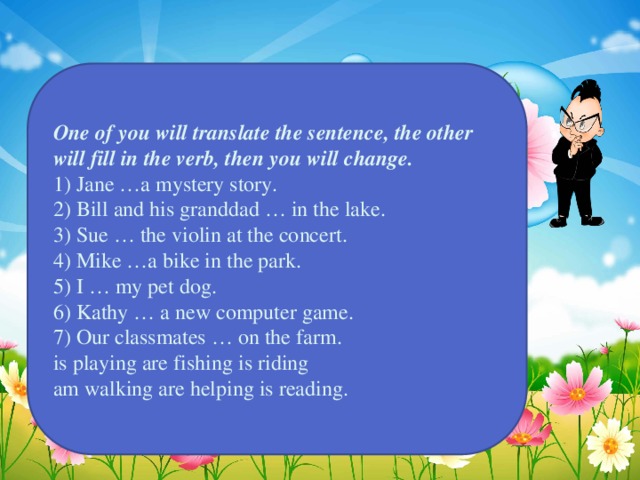 One of you will translate the sentence, the other will fill in the verb, then you will change. 1) Jane …a mystery story. 2) Bill and his granddad … in the lake. 3) Sue … the violin at the concert. 4) Mike …a bike in the park. 5) I … my pet dog. 6) Kathy … a new computer game. 7) Our classmates … on the farm. is playing are fishing is riding am walking are helping is reading.