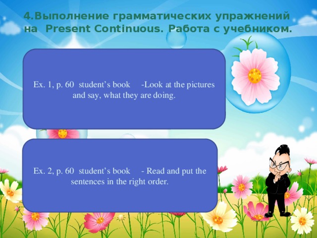 4.Выполнение грамматических упражнений на Present Continuous. Работа с учебником. Ex. 1, p. 60 student’s book -Look at the pictures and say, what they are doing. Ex. 2, p. 60 student’s book - Read and put the sentences in the right order.