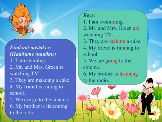 Keys: 1. I am swim m ing. 2. Mr. and Mrs. Green are watching TV. 3. They are making a cake. 4. My friend is run n ing to school. 5. We are go ing to the cinema. 6. My brother is listening to the radio. Find out mistakes: (Найдите ошибки) 1. I am swiming. 2. Mr. and Mrs. Green is watching TV. 3. They are makeing a cake. 4. My friend is runing to school. 5. We are go to the cinema. 6. My brother is listenning to the radio.