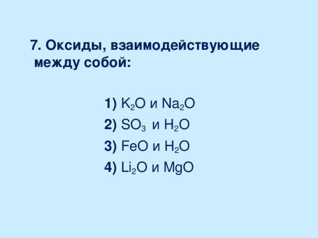 7. Оксиды, взаимодействующие между собой:   1) K 2 O и Na 2 O   2) SO 3 и H 2 O   3) FeO и H 2 O   4) Li 2 O и MgO