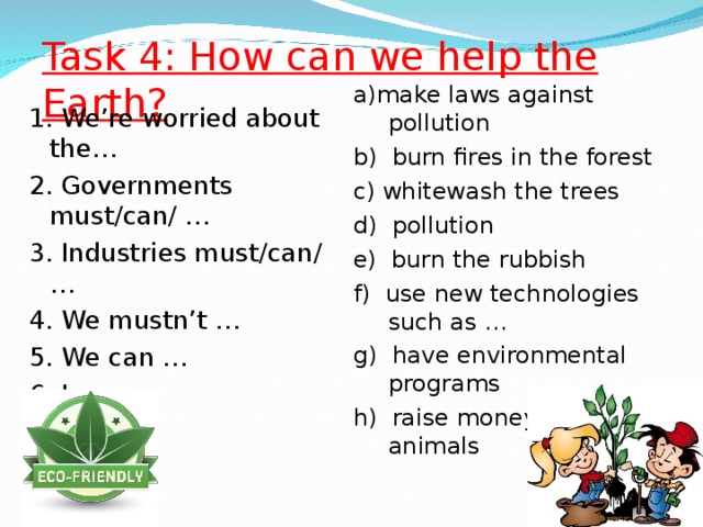Task 4: How can we help the Earth? a)make laws against pollution b) burn fires in the forest c) whitewash the trees d) pollution e) burn the rubbish f) use new technologies such as … g) have environmental programs h) raise money to save animals 1. We’re worried about the… 2. Governments must / can/ … 3. Industries must / can/… 4. We mustn’t … 5. We can … 6. I can …