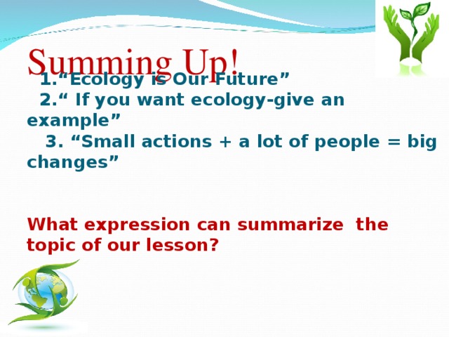 Summing Up!  1.“Ecology is Our Future”  2.“ If you want ecology-give an example”  3. “Small actions + a lot of people = big changes”  What expression can summarize the topic of our lesson?