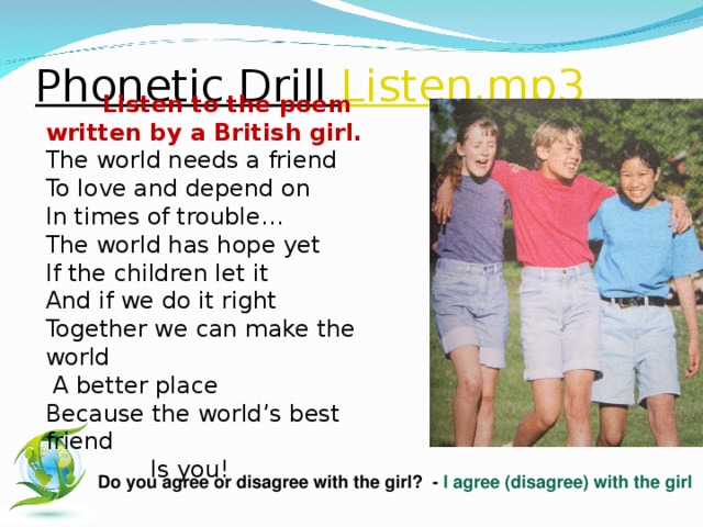 Phonetic Drill Listen.mp3  Listen to the poem written by a British girl. The world needs a friend To love and depend on In times of trouble… The world has hope yet If the children let it And if we do it right Together we can make the world  A better place Because the world’s best friend  Is you!   Do you agree or disagree with the girl? - I agree (disagree) with the girl