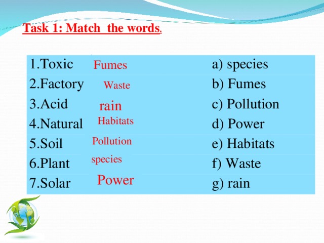 Task 1: Match the words .  Fumes 1. Toxic 2. Factory a) species b) Fumes 3. Acid c) Pollution 4. Natural d) Power 5. Soil e) Habitats 6. Plant f) Waste 7. Solar g) rain Waste rain Habitats Pollution species Power