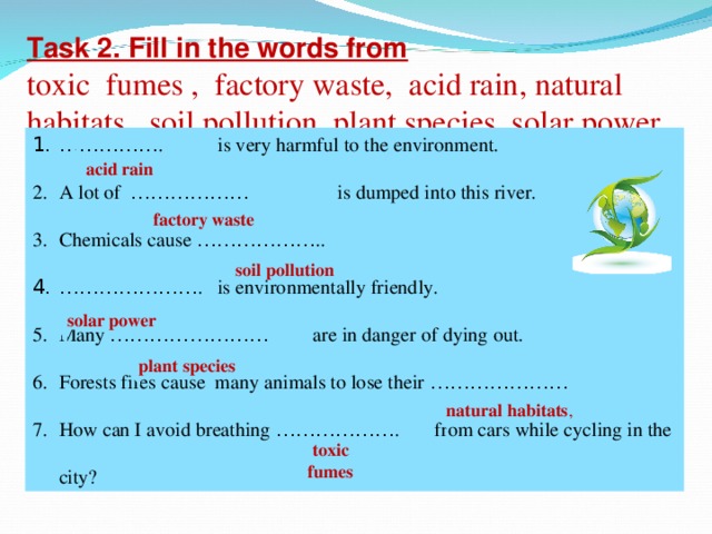 Task 2. Fill in the words from toxic fumes , factory waste, acid rain, natural habitats, soil pollution, plant species, solar power …………… . is very harmful to the environment. A lot of ……………… is dumped into this river. Chemicals cause ……………… .. ………………… . is environmentally friendly. Many …………………… are in danger of dying out. Forests fires cause many animals to lose their ………………… How can I avoid breathing ……………… . from cars while cycling in the city? acid  rain factory  waste soil  pollution solar  power  plant  species natural  habitats , toxic  fumes
