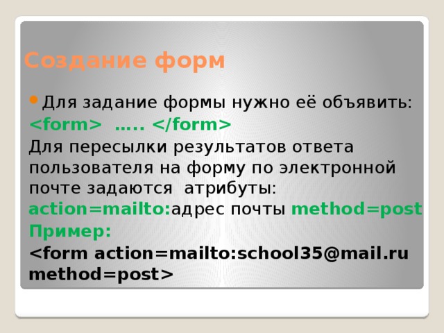 Создание форм Для задание формы нужно её объявить:  …..  Для пересылки результатов ответа пользователя на форму по электронной почте задаются атрибуты: action=mailto: адрес почты method=post Пример: