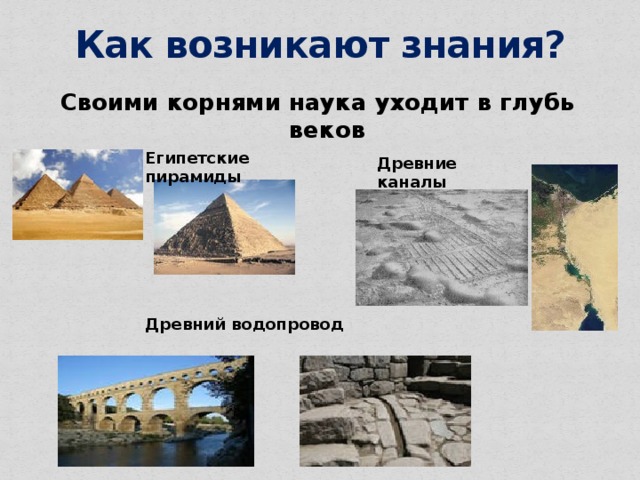 Как возникают знания? Своими корнями наука уходит в глубь веков Египетские пирамиды Древние каналы Древний водопровод