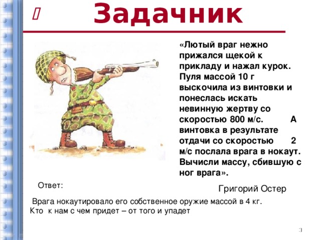 Задачник   «Лютый враг нежно прижался щекой к прикладу и нажал курок. Пуля массой 10 г выскочила из винтовки и понеслась искать невинную жертву со скоростью 800 м/с. А винтовка в результате отдачи со скоростью 2 м/с послала врага в нокаут. Вычисли массу, сбившую с ног врага».  Григорий Остер Ответ:  Врага нокаутировало его собственное оружие массой в 4 кг. Кто к нам с чем придет – от того и упадет