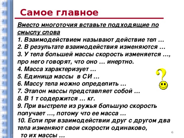 Самое главное Вместо многоточия вставьте подходящие по смыслу слова 1. Взаимодействием называют действие тел … 2. В результате взаимодействия изменяются … 3. У тела большей массы скорость изменяется …, про него говорят, что оно … инертно. 4. Масса характеризует … 5. Единица массы в СИ … 6. Массу тела можно определить … 7. Эталон массы представляет собой … 8. В 1 т содержится … кг. 9. При выстреле из ружья большую скорость получает …, потому что ее масса … 10. Если при взаимодействии друг с другом два тела изменяют свои скорости одинаково, то их массы …