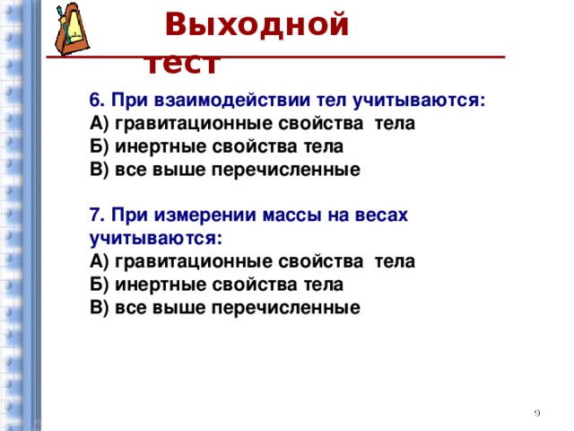 Выходной тест  6. При взаимодействии тел учитываются: А) гравитационные свойства тела Б) инертные свойства тела В) все выше перечисленные  7. При измерении массы на весах учитываются: А) гравитационные свойства тела Б) инертные свойства тела В) все выше перечисленные