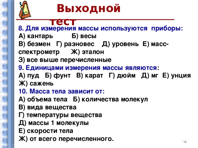 Выходной тест  8.  Для измерения массы используются приборы: А) кантарь Б) весы  В) безмен Г) разновес Д) уровень Е) масс-спектрометр Ж) эталон З) все выше перечисленные 9 . Единицами измерения массы являются : А) пуд Б) фунт В) карат Г) дюйм Д) мг Е) унция Ж) сажень 10.  Масса тела зависит от: А) объема тела Б) количества молекул В) вида вещества Г) температуры вещества Д) массы 1 молекулы Е) скорости тела Ж) от всего перечисленного.