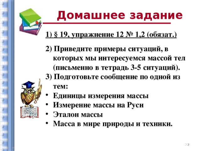 Домашнее задание 1) § 19, упражнение 12 № 1,2 (обязат.) 2) Приведите примеры ситуаций, в которых мы интересуемся массой тел (письменно в тетрадь 3-5 ситуаций). 3) Подготовьте сообщение по одной из тем: Единицы измерения массы Измерение массы на Руси Эталон массы Масса в мире природы и техники.