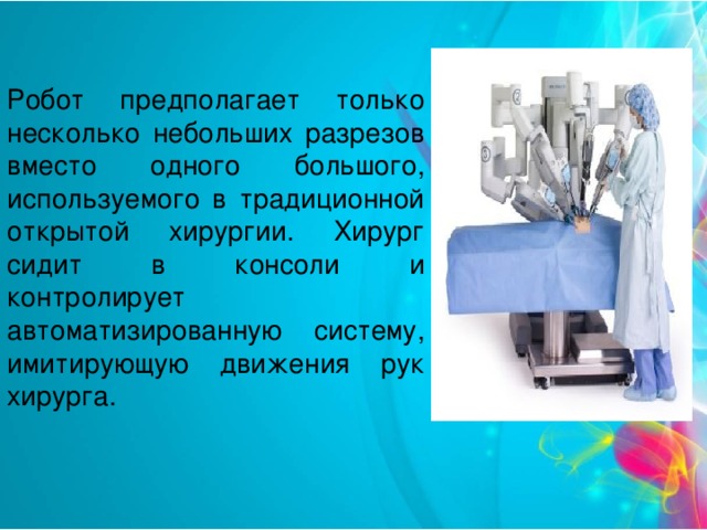 Робот предполагает только несколько небольших разрезов вместо одного большого, используемого в традиционной открытой хирургии. Хирург сидит в консоли и контролирует автоматизированную систему, имитирующую движения рук хирурга.