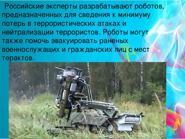 Российские эксперты разрабатывают роботов, предназначенных для сведения к минимуму потерь в террористических атаках и нейтрализации террористов. Роботы могут также помочь эвакуировать раненых военнослужащих и гражданских лиц с мест терактов.