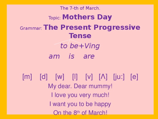 The 7-th of March. Topic:  Mothers Day Grammar:  The Present Progressive Tense to be+Ving  am is are  [m] [d] [w] [l] [v] [ Λ ] [ju:] [e] My dear. Dear mummy! I love you very much! I want you to be happy On the 8 th of March!