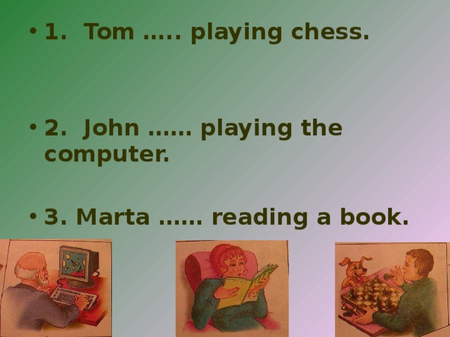 1. Tom ….. playing chess.   2. John …… playing the computer.  3. Marta …… reading a book.