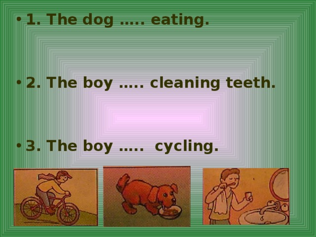 1. The dog ….. eating.   2. The boy ….. cleaning teeth.   3. The boy ….. cycling.